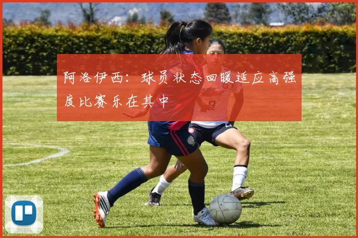 阿洛伊西：球员状态回暖适应高强度比赛乐在其中