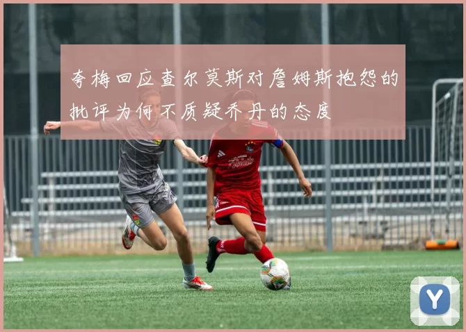 夸梅回应查尔莫斯对詹姆斯抱怨的批评为何不质疑乔丹的态度