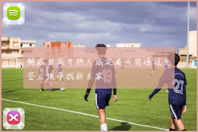 鲍威尔离开热火成定局或将通过先签后换寻找新东家