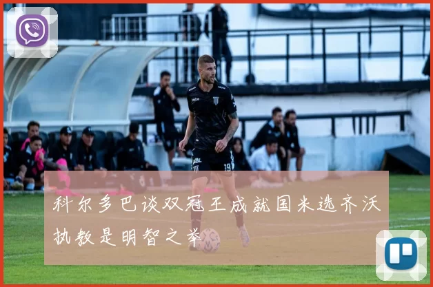 科尔多巴谈双冠王成就国米选齐沃执教是明智之举
