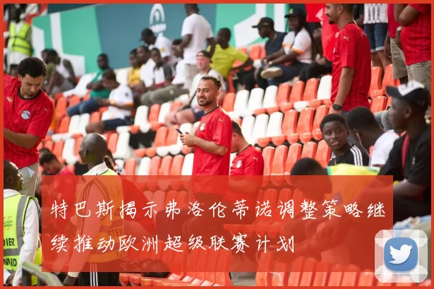 特巴斯揭示弗洛伦蒂诺调整策略继续推动欧洲超级联赛计划