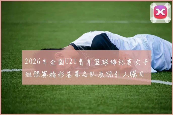 2026年全国U21青年篮球锦标赛女子组预赛精彩落幕各队表现引人瞩目