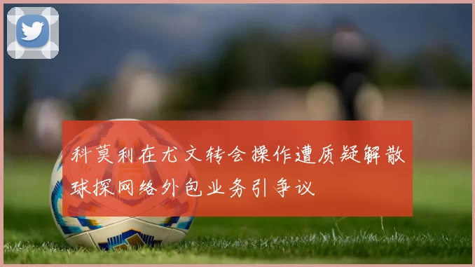 科莫利在尤文转会操作遭质疑解散球探网络外包业务引争议