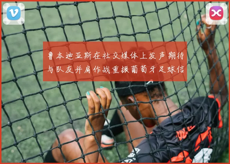 鲁本迪亚斯在社交媒体上发声期待与队友并肩作战重振葡萄牙足球信心