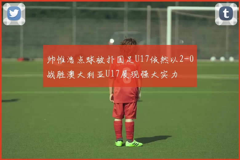 帅惟浩点球被扑国足U17依然以2-0战胜澳大利亚U17展现强大实力