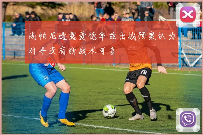 尚帕尼透露爱德华兹出战预案认为对手没有新战术可言