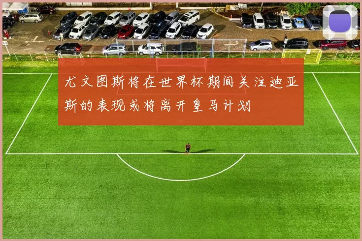 尤文图斯将在世界杯期间关注迪亚斯的表现或将离开皇马计划