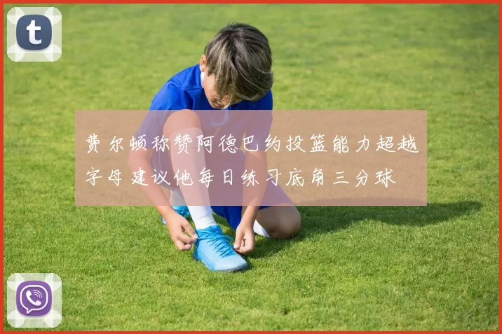 费尔顿称赞阿德巴约投篮能力超越字母建议他每日练习底角三分球