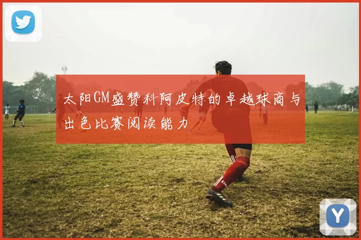 太阳GM盛赞科阿皮特的卓越球商与出色比赛阅读能力