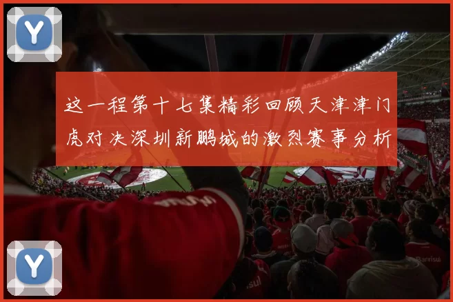 这一程第十七集精彩回顾天津津门虎对决深圳新鹏城的激烈赛事分析与亮点解读