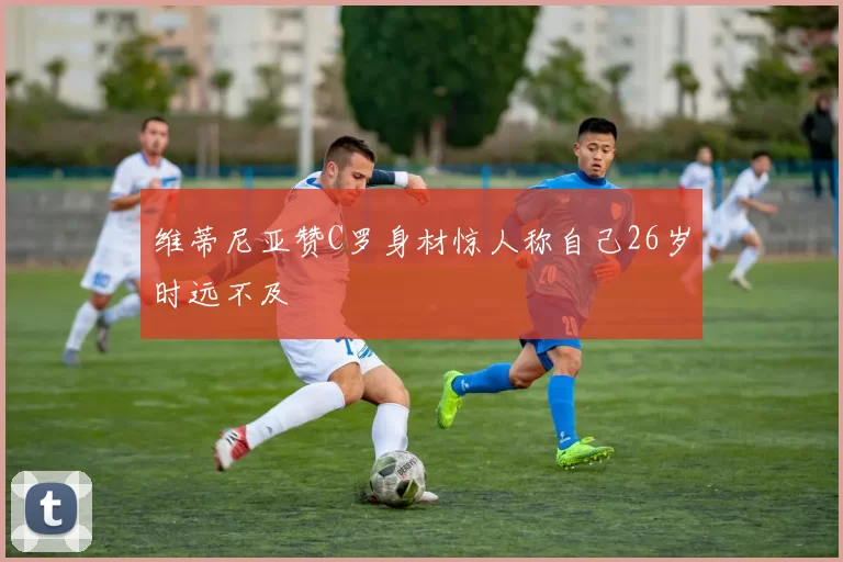 维蒂尼亚赞C罗身材惊人称自己26岁时远不及