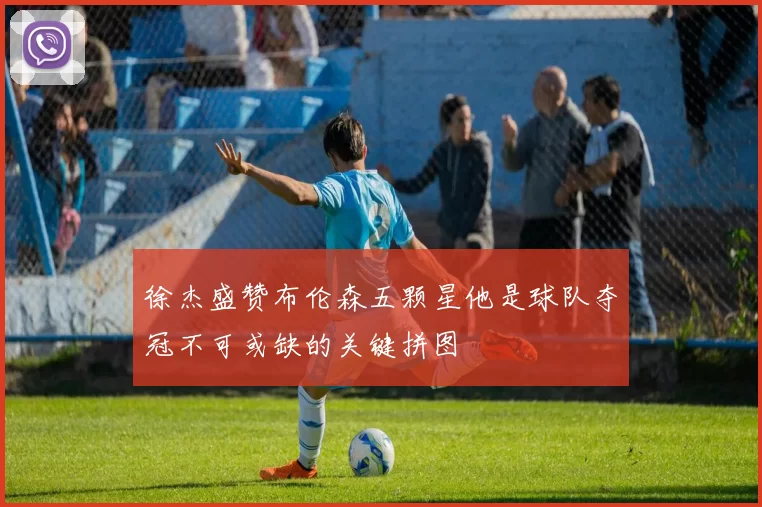 徐杰盛赞布伦森五颗星他是球队夺冠不可或缺的关键拼图