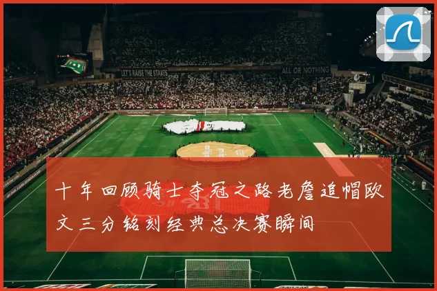十年回顾骑士夺冠之路老詹追帽欧文三分铭刻经典总决赛瞬间