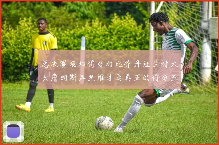 总决赛场均得分对比乔丹杜兰特大头詹姆斯库里谁才是真正的得分王
