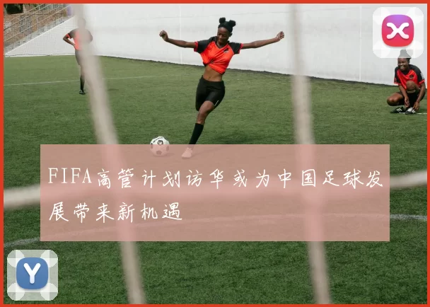 FIFA高管计划访华或为中国足球发展带来新机遇