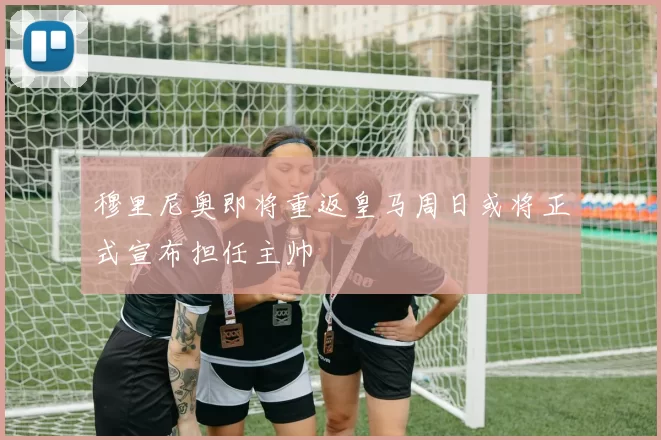 穆里尼奥即将重返皇马周日或将正式宣布担任主帅